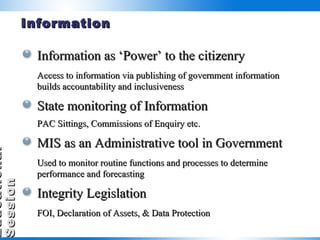 Information Information as ‘Power’ to the citizenry Access to information via publishing of government information builds accountability and inclusiveness State monitoring of Information PAC Sittings, Commissions of Enquiry etc. MIS as an Administrative tool in Government Used to monitor routine functions and processes to determine performance and forecasting Integrity Legislation FOI, Declaration of Assets, & Data Protection 