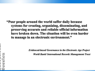 “ Poor people around the world suffer daily because systems for creating, organizing, disseminating, and preserving accurate and reliable official information have broken down. The situation will be even harder to manage in an electronic environment.” Evidenced-based Governance in the Electronic Age Project  World Bank/ International Records Management Trust 