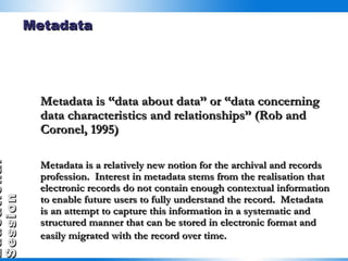 Metadata Metadata is “data about data” or “data concerning data characteristics and relationships” (Rob and Coronel, 1995)  Metadata is a relatively new notion for the archival and records profession.  Interest in metadata stems from the realisation that electronic records do not contain enough contextual information to enable future users to fully understand the record.  Metadata is an attempt to capture this information in a systematic and structured manner that can be stored in electronic format and easily migrated with the record over time.   