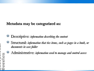Metadata may be categorized as: Descriptive:  information describing the content Structural:  information that ties items, such as pages in a book, or documents in case folder Administrative:  information used to manage and control access  