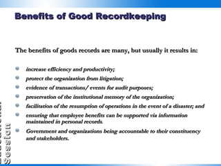 The benefits of goods records are many, but usually it results in: increase efficiency and productivity; protect the organization from litigation; evidence of transactions/ events for audit purposes; preservation of the institutional memory of the organization; facilitation of the resumption of operations in the event of a disaster; and ensuring that employee benefits can be supported via information maintained in personal records .  Government and organizations being accountable to their constituency and stakeholders.   Benefits of Good Recordkeeping 