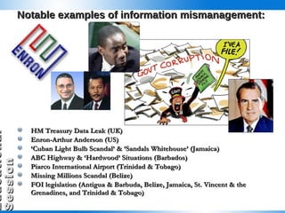 Notable examples of information mismanagement: HM Treasury Data Leak (UK) Enron-Arthur Anderson (US) ‘ Cuban Light Bulb Scandal’ & ‘Sandals Whitehouse’ (Jamaica) ABC Highway & ‘Hardwood’ Situations (Barbados) Piarco International Airport (Trinidad & Tobago) Missing Millions Scandal (Belize) FOI legislation (Antigua & Barbuda, Belize, Jamaica, St. Vincent & the Grenadines, and Trinidad & Tobago) 