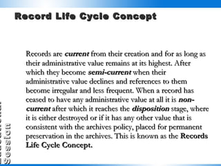 Record Life Cycle Concept Records are  current  from their creation and for as long as their administrative value remains at its highest. After which they become  semi-current  when their administrative value declines and references to them become irregular and less frequent. When a record has ceased to have any administrative value at all it is  non-current  after which it reaches the  disposition  stage, where it is either destroyed or if it has any other value that is consistent with the archives policy, placed for permanent preservation in the archives. This is known as the  Records Life Cycle Concept. 