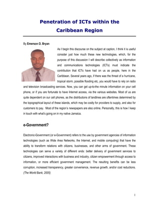 Penetration of ICTs within the
                             Caribbean Region

By Emerson O. Bryan
                              As I begin this discourse on the subject at caption, I think it is useful
                              consider just how much these new technologies, which, for the
                              purpose of this discussion I will describe collectively as information
                              and communications technologies (ICTs) must indicate the
                              contribution that ICTs have had on us as people, here in the
                              Caribbean. Several years ago, if there was the threat of a hurricane,
                              tropical storm, possible flooding etc, you would have to rely on radio
and television broadcasting services. Now, you can get up-to-the minute information on your cell
phone, or if you are fortunate to have Internet access, via the various websites. Most of us are
quite dependent on our cell phones, as the distributions of landlines are oftentimes determined by
the topographical layout of these islands, which may be costly for providers to supply, and also for
customers to pay. Most of the region’s newspapers are also online. Personally, this is how I keep
in touch with what’s going on in my native Jamaica.


e-Government?

Electronic-Government (or e-Government) refers to the use by government agencies of information
technologies (such as Wide Area Networks, the Internet, and mobile computing) that have the
ability to transform relations with citizens, businesses, and other arms of government. These
technologies can serve a variety of different ends: better delivery of government services to
citizens, improved interactions with business and industry, citizen empowerment through access to
information, or more efficient government management. The resulting benefits can be less
corruption, increased transparency, greater convenience, revenue growth, and/or cost reductions.
(The World Bank, 2005)




                                                                                                     1
 