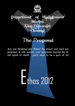 Ethos 2012 Budget | Page 1
Ethos 2012 ‘
The ProposAL
Are you thinking why Ethos? Go ahead and read our
proposal, it will answer your questions beyond the fi-
nal speck of doubt - you’ll want to be a part of us!
Department of Management
Studies
Anna University
Chennai
 