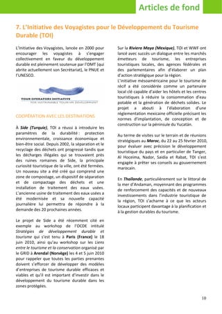 Articles de fond

7. L’Initiative des Voyagistes pour le Développement du Tourisme
Durable (TOI)
L’Initiative des Voyagistes, lancée en 2000 pour      Sur la Riviera Maya (Mexique), TOI et WWF ont
encourager les voyagistes à s’engager                 lancé avec succès un dialogue entre les marchés
collectivement en faveur du développement             émetteurs de tourisme, les entreprises
durable est pleinement soutenue par l’OMT (qui        touristiques locales, des agences fédérales et
abrite actuellement son Secrétariat), le PNUE et      des parlementaires afin d’élaborer un plan
l’UNESCO.                                             d’action stratégique pour la région.
                                                      L’initiative mésoaméricaine pour le tourisme de
                                                      récif a été considérée comme un partenaire
                                                      local clé capable d’aider les hôtels et les centres
                                                      touristiques à réduire la consommation d’eau
                                                      potable et la génération de déchets solides. Le
                                                      projet a abouti à l’élaboration d’une
                                                      règlementation mexicaine officielle précisant les
COOPÉRATION AVEC LES DESTINATIONS
                                                      normes d’implantation, de conception et de
                                                      construction sur la péninsule du Yucatán.
À Side (Turquie), TOI a réussi à introduire les
paramètres de la durabilité : protection              Au terme de visites sur le terrain et de réunions
environnementale, croissance économique et            stratégiques au Maroc, du 22 au 25 février 2010,
bien-être social. Depuis 2002, la séparation et le    pour évaluer avec précision le développement
recyclage des déchets ont progressé tandis que        touristique du pays et en particulier de Tanger,
les décharges illégales qui se trouvaient près        Al Hoceima, Nador, Saidia et Rabat, TOI s’est
des ruines romaines de Side, la principale            engagée à prêter ses conseils au gouvernement
curiosité touristique de la ville, ont été fermées.   marocain.
Un nouveau site a été créé qui comprend une
zone de compostage, un dispositif de séparation       En Thaïlande, particulièrement sur le littoral de
et de compactage des déchets et une                   la mer d’Andaman, moyennant des programmes
installation de traitement des eaux usées.            de renforcement des capacités et de nouveaux
L’ancienne usine de traitement des eaux usées a       investissements dans l’industrie touristique de
été modernisée et sa nouvelle capacité                la région, TOI s’acharne à ce que les acteurs
journalière lui permettra de répondre à la            locaux participent davantage à la planification et
demande des 20 prochaines années.                     à la gestion durables du tourisme.
Le projet de Side a été récemment cité en
exemple au workshop de l’OCDE intitulé
Stratégies de développement durable et
tourisme qui s’est tenu à Paris (France) le 18
juin 2010, ainsi qu’au workshop sur les Liens
entre le tourisme et la conservation organisé par
le GRID à Arendal (Norvège) les 4 et 5 juin 2010
pour rappeler que toutes les parties prenantes
doivent s’efforcer de développer des modèles
d’entreprises de tourisme durable efficaces et
viables et qu’il est important d’investir dans le
développement du tourisme durable dans les
zones protégées.

                                                                                                      10
 