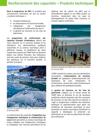 Renforcement des capacités – Produits techniques
Dans le programme de DDT, le transfert des             atténuer afin de relever les défis que            le
connaissances techniques est axé sur quatre            réchauffement global et ses effets posent        au
« produits techniques » :                              tourisme, notamment dans les pays                en
                                                       développement, les petits États insulaires,      et
    •   l’emploi d’indicateurs,                        d’autres régions vulnérables.
    •   les observatoires du tourisme durable,
    •   l’adaptation       aux      changements
        climatiques et l’atténuation de ceux-ci
    •   la gestion du tourisme sur les sites du
        patrimoine.

Les programmes de renforcement des
capacités d’emploi d’indicateurs offrent des
cours intensifs sur le tourisme durable et les
indicateurs aux administrations publiques
concernées et au secteur touristique privé à
différents niveaux. Ils bénéficient de toute
l’expérience acquise par l’OMT dans ce domaine
depuis une dizaine d’années. Ces indicateurs
sont des outils de premier choix pour élaborer
des politiques sur le tourisme durable, le
planifier et le gérer.

                                                       Concours de photos de l’OMT pour la Journée mondiale
                                                       du tourisme 2010

                                                       L’OMT soutient la création, pour les destinations
                                                       touristiques, d’observatoires du tourisme
                                                       durable qui appliquent systématiquement des
                                                       techniques     de    suivi,   d’évaluation     et
                                                       d’information, comme des outils fondamentaux
                                                       pour élaborer des politiques durables.

                                                       La gestion du tourisme sur les sites du
                                                       patrimoine s’appuie sur le travail actuel de
                                                       l’OMT dans ce domaine et sur de nouveaux
                                                       problèmes avérés de gestion des flux croissants
                                                       de touristes sur des sites naturels et culturels. Il
                                                       s’agit ici d’apprendre à élaborer des directives
                                                       politiques et opérationnelles pour gérer ces
                                                       problèmes de saturation touristique et pour
Concours de photos de l’OMT pour la Journée mondiale
du tourisme 2010
                                                       permettre au secteur touristique d'améliorer sa
                                                       capacité à développer et présenter ses
Le renforcement des capacités d’adaptation aux         destinations et ses sites du patrimoine de façon
changements climatiques et d’atténuation de            plus exhaustive.
ceux-ci doit permettre au secteur touristique de
mieux s’adapter aux changements climatiques
et d’appliquer des mesures permettant de les


                                                                                                        12
 