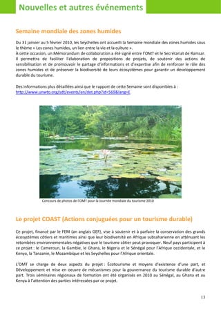 Nouvelles et autres événements

Semaine mondiale des zones humides
Du 31 janvier au 5 février 2010, les Seychelles ont accueilli la Semaine mondiale des zones humides sous
le thème « Les zones humides, un lien entre la vie et la culture ».
À cette occasion, un Mémorandum de collaboration a été signé entre l’OMT et le Secrétariat de Ramsar.
Il permettra de faciliter l’élaboration de propositions de projets, de soutenir des actions de
sensibilisation et de promouvoir le partage d’informations et d’expertise afin de renforcer le rôle des
zones humides et de préserver la biodiversité de leurs écosystèmes pour garantir un développement
durable du tourisme.

Des informations plus détaillées ainsi que le rapport de cette Semaine sont disponibles à :
http://www.unwto.org/sdt/events/en/det.php?id=569&lang=E




              Concours de photos de l’OMT pour la Journée mondiale du tourisme 2010




Le projet COAST (Actions conjuguées pour un tourisme durable)
Ce projet, financé par le FEM (an anglais GEF), vise à soutenir et à parfaire la conservation des grands
écosystèmes côtiers et maritimes ainsi que leur biodiversité en Afrique subsaharienne en atténuant les
retombées environnementales négatives que le tourisme côtier peut provoquer. Neuf pays participent à
ce projet : le Cameroun, la Gambie, le Ghana, le Nigeria et le Sénégal pour l’Afrique occidentale, et le
Kenya, la Tanzanie, le Mozambique et les Seychelles pour l’Afrique orientale.

L’OMT se charge de deux aspects du projet : Écotourisme et moyens d’existence d’une part, et
Développement et mise en oeuvre de mécanismes pour la gouvernance du tourisme durable d’autre
part. Trois séminaires régionaux de formation ont été organisés en 2010 au Sénégal, au Ghana et au
Kenya à l’attention des parties intéressées par ce projet.


                                                                                                     13
 