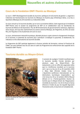Nouvelles et autres événements

Cours de la Fondation OMT-Themis au Mexique
Le cours « OMT-Développement durable du tourisme: politiques et instruments de gestion », organisé à
l’attention de fonctionnaires du tourisme du Mexique et d’autres pays d’Amérique latine, a eu lieu à
Querétaro (Mexique) du 29 novembre au 3 décembre 2010.

Ce cours annuel sur le tourisme durable, qui en est à sa troisième édition, était organisé par la Fondation
OMT-Themis avec le soutien du programme de DDT et en collaboration avec les Secrétariats du
tourisme de Mexico et de Queretaro. Plus de 40 fonctionnaires de gouvernements nationaux, régionaux
et/ou locaux, ainsi que des représentants du secteur privé du Mexique, de l’Argentine, du Chili, du Costa
Rica, de l’Équateur et du Guatemala ont suivi ce cours.

Le cours, éminemment interactif et pratique, abordait plusieurs sujets comme le changement climatique
et le tourisme, le potentiel du tourisme pour contribuer à éradiquer la pauvreté, la biodiversité, les
indicateurs et les observatoires du tourisme durable.

Le Programme de DDT participe également à d’autres activités de formation, comme le Practicum de
l’OMT, qui sont réalisées tous les ans dans le cadre du Programme de renforcement des capacités de la
Fondation OMT-Themis.



Tourisme durable au Moyen-Orient
                                                          Il convient de souligner l’intérêt manifesté pour
                                                          le tourisme durable l’année dernière par
                                                          plusieurs pays du Moyen-Orient. Des
                                                          événements y ont en effet été organisées telles
                                                          que la « Conférence mondiale sur le tourisme
                                                          vert » qui a eu lieu du 22 au 24 novembre 2010
                                                          à Abou Dabi (Émirats Arabes Unis), la
                                                          « Quatrième conférence internationale sur les
                                                          destinations touristiques responsables » qui
                                                          s’est tenue du 10 au 12 octobre 2010 à Muscat
                                                          (Oman) et la « Trente-quatrième réunion du
                                                          Comité pour le Moyen-Orient de l’Organisation
                                                          mondiale du tourisme » les 22 et 23 juin à Sanaa
                                                          (Yémen) à l’ordre du jour de laquelle figuraient
                                                          l’économie verte, le tourisme et la biodiversité.




Concours de photos de l’OMT pour la Journée mondiale du
tourisme 2010




                                                                                                        14
 