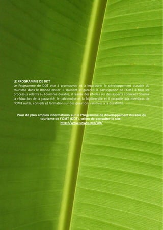 LE PROGRAMME DE DDT
Le Programme de DDT vise à promouvoir et à incorporer le développement durable du
tourisme dans le monde entier. Il soutient et garantit la participation de l’OMT à tous les
processus relatifs au tourisme durable, il réalise des études sur des aspects connexes comme
la réduction de la pauvreté, le patrimoine et la biodiversité et il propose aux membres de
l’OMT outils, conseils et formation sur des questions relatives à la durabilité.


  Pour de plus amples informations sur le Programme de développement durable du
                tourisme de l’OMT (DDT), prière de consulter le site :
                               http://www.unwto.org/sdt/




                                                                                           15
 