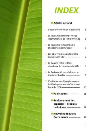 INDEX
       Articles de fond

1 L’économie verte et le tourisme          3

2 Le tourisme pendant l’Année
  internationale de la biodiversité        5

3 Le tourisme et l’agenda du
  changement climatique ----------         6

4 Les observatoires du tourisme
  durable de l’OMT -------------------     7

5 Le Conseil et les critères
  mondiaux du tourisme durable -           8

6 Le Partenariat mondial pour le
  tourisme durable -------------------     9

7 L’Initiative des Voyagistes pour
  le Développement du Tourisme
  Durable (TOI) ------------------------   10

       Publications ----------------      11

       Renforcement des
        capacités – Produits
        techniques ------------------      12

       Nouvelles et autres
        événements ---------------         13

                                           2
 