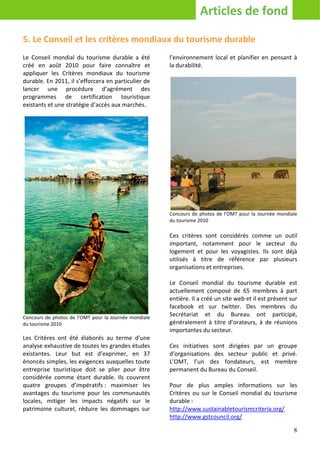 Articles de fond

5. Le Conseil et les critères mondiaux du tourisme durable
Le Conseil mondial du tourisme durable a été           l’environnement local et planifier en pensant à
créé en août 2010 pour faire connaître et              la durabilité.
appliquer les Critères mondiaux du tourisme
durable. En 2011, il s’efforcera en particulier de
lancer une procédure d’agrément des
programmes de certification touristique
existants et une stratégie d’accès aux marchés.




                                                       Concours de photos de l’OMT pour la Journée mondiale
                                                       du tourisme 2010

                                                       Ces critères sont considérés comme un outil
                                                       important, notamment pour le secteur du
                                                       logement et pour les voyagistes. Ils sont déjà
                                                       utilisés à titre de référence par plusieurs
                                                       organisations et entreprises.

                                                       Le Conseil mondial du tourisme durable est
                                                       actuellement composé de 65 membres à part
                                                       entière. Il a créé un site web et il est présent sur
                                                       facebook et sur twitter. Des membres du
Concours de photos de l’OMT pour la Journée mondiale
                                                       Secrétariat et du Bureau ont participé,
du tourisme 2010                                       généralement à titre d’orateurs, à de réunions
                                                       importantes du secteur.
Les Critères ont été élaborés au terme d’une
analyse exhaustive de toutes les grandes études        Ces initiatives sont dirigées par un groupe
existantes. Leur but est d’exprimer, en 37             d’organisations des secteur public et privé.
énoncés simples, les exigences auxquelles toute        L’OMT, l’un des fondateurs, est membre
entreprise touristique doit se plier pour être         permanent du Bureau du Conseil.
considérée comme étant durable. Ils couvrent
quatre groupes d’impératifs : maximiser les            Pour de plus amples informations sur les
avantages du tourisme pour les communautés             Critères ou sur le Conseil mondial du tourisme
locales, mitiger les impacts négatifs sur le           durable :
patrimoine culturel, réduire les dommages sur          http://www.sustainabletourismcriteria.org/
                                                       http://www.gstcouncil.org/

                                                                                                         8
 