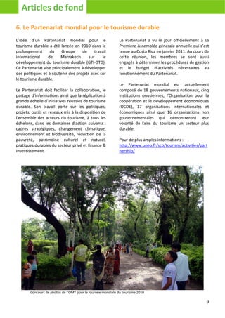 Articles de fond

6. Le Partenariat mondial pour le tourisme durable
L’idée d’un Partenariat mondial pour le                     Le Partenariat a vu le jour officiellement à sa
tourisme durable a été lancée en 2010 dans le               Première Assemblée générale annuelle qui s’est
prolongement       du    Groupe     de     travail          tenue au Costa Rica en janvier 2011. Au cours de
international     de     Marrakech      sur    le           cette réunion, les membres se sont aussi
développement du tourisme durable (GTI-DTD).                engagés à déterminer les procédures de gestion
Ce Partenariat vise principalement à développer             et le budget d’activités nécessaires au
des politiques et à soutenir des projets axés sur           fonctionnement du Partenariat.
le tourisme durable.
                                                            Le Partenariat mondial est actuellement
Le Partenariat doit faciliter la collaboration, le          composé de 18 gouvernements nationaux, cinq
partage d’informations ainsi que la réplication à           institutions onusiennes, l’Organisation pour la
grande échelle d’initiatives réussies de tourisme           coopération et le développement économiques
durable. Son travail porte sur les politiques,              (OCDE), 17 organisations internationales et
projets, outils et réseaux mis à la disposition de          économiques ainsi que 16 organisations non
l'ensemble des acteurs du tourisme, à tous les              gouvernementales qui démontreront leur
échelons, dans les domaines d'action suivants :             volonté de faire du tourisme un secteur plus
cadres stratégiques, changement climatique,                 durable.
environnement et biodiversité, réduction de la
pauvreté, patrimoine culturel et naturel,                   Pour de plus amples informations :
pratiques durables du secteur privé et finance &            http://www.unep.fr/scp/tourism/activities/part
investissement.                                             nership/




       Concours de photos de l’OMT pour la Journée mondiale du tourisme 2010

                                                                                                          9
 