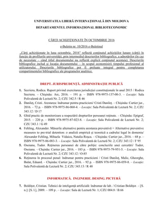 UNIVERSITATEA LIBERĂ INTERNAŢIONALĂ DIN MOLDOVA
DEPARTAMENTUL INFORMAŢIONAL BIBLIOTECONOMIC
CĂRŢI ACHIZIŢIONATE ÎN OCTOMBRIE 2016
e-Buletin nr. 10/2016 e-Buletinul
„Cărţi achiziţionate în luna octombrie, 2016” reflectă conţinutul achiziţiilor lunare (cărţi) în
funcţie de profilurile universităţii, prin intermediul descrierilor bibliografice, a adnotărilor (în caz
de necesitate – când titlul documentului nu reflectă explicit conţinutul acestuia). Descrierile
bibliografice includ şi locaţia documentului – în scopul economisirii timpului profesional al
utilizatorului. Descrierile bibliografice pot fi preluate integral pentru completarea
compartimentelor bibliografice ale programelor analitice.
DREPT. JURISPRUDENŢĂ. ADMINISTRAŢIE PUBLICĂ
1. Secrieru, Rodica. Raport privind exercitarea jurisdicţiei constituţionale în anul 2015 / Rodica
Secrieru. – Chişinău: Arc, 2016. – 191 p. – ISBN 978-9975-137-00-3. – Locaţie: Sala
Polivalentă de Lectură Nr. 2; CZU 342.5 / R 46
2. Danileţ, Cristi. Arestarea: îndrumar pentru practicieni/ Cristi Danileţ. – Chişinău: Cartier jur.,
2016. – 72 p. – ISBN 978-9975-86-060-4. – Locaţie: Sala Polivalentă de Lectură Nr. 2; CZU
343.12 / D 17
3. Ghid practic de monitorizare a respectării drepturilor persoanei reţinute. – Chişinău: Epigraf,
2015. – 220 p. – ISBN 978-9975-87-023-8. – Locaţie: Sala Polivalentă de Lectură Nr. 2;
CZU 343.1 / G 49
4. Fehling, Alexander. Măsurile alternative pentru arestarea preventivă = Alternative preventive
measures to pre-trial detention: o analiză empirică şi teoretică a cadrului legal în domeniu/
Alexander Fchling, Mihaela Vidaicu, Natalia Roşca. – Chişinău: Cartier jur., 2016. – 68 p. –
ISBN 978-9975-86-083-3. – Locaţie: Sala Polivalentă de Lectură Nr. 2; CZU 343.12 / F 95
5. Osoianu, Tudor. Reţinerea persoanei de către poliţie: concluziile unei cercetări/ Tudor,
Osoianu. – Chşinău: Cartier jur., 2016. – 183 p. – ISBN 978-9975-79-951-5. – Locaţie: Sala
Polivalentă de Lectură Nr. 2; CZU 343.12 / O-85
6. Reţinerea în procesul penal: îndrumar pentru practicieni / Cristi Danileţ, Malic, Gheorghe,
Bulat, Eduard. – Chşinău: Cartier jur., 2016. – 92 p. – ISBN 978-9975-86-059-8. – Locaţie:
Sala Polivalentă de Lectură Nr. 2; CZU 343.13 / R 48
INFORMATICĂ. INGINERIE. DESING. PICTURĂ
7. Boldiţor, Cristian. Tehnici de inteligenţă artificială: îndrumar de lab. / Cristian Boldiţor. – [S.
n.]: [S. l.], 2009. – 109 p . – Locaţie: Sala de Lectură Nr. 1; CZU 004.8 / B 66
 