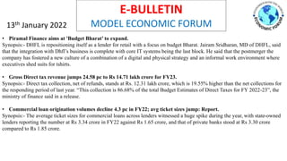 E-BULLETIN
MODEL ECONOMIC FORUM
13th January 2022
• Piramal Finance aims at 'Budget Bharat’ to expand.
Synopsis:- DHFL is repositioning itself as a lender for retail with a focus on budget Bharat. Jairam Sridharan, MD of DHFL, said
that the integration with Dhfl’s business is complete with core IT systems being the last block. He said that the postmerger the
company has fostered a new culture of a combination of a digital and physical strategy and an informal work environment where
executives shed suits for tshirts.
• Gross Direct tax revenue jumps 24.58 pc to Rs 14.71 lakh crore for FY23.
Synopsis:- Direct tax collection, net of refunds, stands at Rs. 12.31 lakh crore, which is 19.55% higher than the net collections for
the responding period of last year. “This collection is 86.68% of the total Budget Estimates of Direct Taxes for FY 2022-23”, the
ministry of finance said in a release.
• Commercial loan origination volumes decline 4.3 pc in FY22; avg ticket sizes jump: Report.
Synopsis:- The average ticket sizes for commercial loans across lenders witnessed a huge spike during the year, with state-owned
lenders reporting the number at Rs 3.34 crore in FY22 against Rs 1.65 crore, and that of private banks stood at Rs 3.30 crore
compared to Rs 1.85 crore.
 