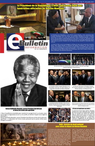 E-BULLETIN - Vol1 - No. 37 • Décembre 2013
Le Président de la République, S.E.M. Michel Joseph Martelly, a bien représenté Haïti,
Première République Noire du monde, aux funérailles officielles de l'ancien Président
Sud-Africain et héros de la lutte anti-apartheid, Nelson Rolihlahla Mandela. Au Stade
Soccer City de Soweto à Johannesburg où se sont réunis, ce mardi 10 Décembre 2013,
plus de 90 Chefs d’Etat et de Gouvernement en fonction, un hommage officiel bien mérité
a été rendu au premier Président noir de l’Afrique du Sud, décédé le 5 Décembre 2013,
à 95 ans.
Le Chef de l’Etat, qui est accompagné en Afrique du Sud, entre autres de la Première
Dame, Mme Sophia Martelly, du Ministre des Affaires Etrangères, M. Pierre Richard
Casimir, et du Sénateur de la Grand'Anse, M. Andris Riché, en a profité pour rencontrer
certains de ses homologues et autres personnalités. Il s’est entretenu, entre autres, avec
les Présidents Barack Obama (Etats-Unis d’Amérique), Raul Castro (Cuba), Enrique Peña
Nieto, (Mexique), Desi Bouterse (Suriname).
Le Président de la République a bien représenté Haïti aux
funérailles officielles de Nelson Mandela
Nelson Rolihlahla Mandela, ancien Président Sud-Africain
et héros de la lutte anti-apartheid
« Nous travaillerons ensemble pour soutenir le courage là où il y a la peur, pour
encourager la négociation là où il y a le conflit, et donner l’espoir là où règne le
désespoir ».
Nelson Rolihlahla Mandela, ancien Président Sud-Africain et héro de la lutte anti-
apartheid : « L’éducation est l’arme la plus puissante qu’on puisse utiliser pour
changer le monde ».
« 20 ans au travail pour vos droits »
La cérémonie d’hommage à Nelson Mandela,
symbole de la lutte universelle pour l'égalité
des races humaines et la démocratie, coïncide
avec la Journée des Droits de l’Homme,
célébrée cette année autour du thème « 20
ans au travail pour vos droits ». Le Président
Michel Joseph Martelly en a profité pour
réaffirmer l’engagement de son équipe de
continuer la lutte en faveur de l’établissement
d’un véritable Etat de droit en Haïti.
Haïti : Journée de deuil national
pour saluer le départ de Nelson Mandela
Le Président de la République a appris avec
beaucoup d’émotions le décès du symbole
de la lutte anti-apartheid, Nelson Mandela,
le jeudi 5 Décembre 2013. S.E.M. Michel
Joseph Martelly joint sa voix à celle du
peuple et du Gouvernement d’Haïti pour
rendre un vibrant hommage à cet homme
politique emblématique. Il a ainsi annoncé
une journée de deuil national pour saluer
le départ de Nelson Mandela à 95 ans.
« Mandela n'est pas seulement le Père
de la démocratie en Afrique du Sud, il
est le symbole même de la Démocratie.
Et comme tout symbole, il n'est pas
mort. Il est présent en chacun de nous
et nous guide par son mode de vie, son
courage et sa foi dans la vraie lutte pour
l’égalité entre les hommes, les races et
les nations », a rappelé le Chef de l’Etat
qui présente, au nom d’Haïti, ses plus
sincères condoléances à la famille de
l’ancien Président Nelson Mandela (1994-
1999), à ses amis et proches, au peuple
et au Gouvernement d’Afrique du Sud en
général.
Le Chef de l'Etat avec le Président français,
M. François Hollande et son prédécesseur, M.
Nicolas Sarkozy, en Afrique du Sud
Des personnalités du monde entier venues rendre un dernier hommage
à Nelson Mandela à Johannesburg
Funérailles de Nelson Mandela : Rencontre du
Président Martelly avec ses homologues cubain et
mexicain, respectivement Raul Castro et Enrique
Peña Nieto
Le Président Michel Joseph Martelly et son
homologue américain, M. Barak Obama, en
marge des funérailles de Nelson Mandela
Photo souvenir du Chef de l'Etat avec l'ex-Président
américain,M. Georges W. Bush et son épouse Laura
Bush, en Afrique du Sud
 