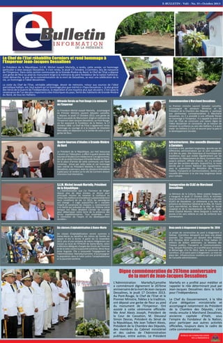 BUREAU DE COMMUNICATION
DE LA PRESIDENCE
Six classes d’alphabétisation à Dame-Marie
Six classes d’alphabétisation seront ouvertes à
Dame-Marie au bénéfice des mères de famille ne
savant ni lire ni écrire. A partir du 15 novembre
2013, plus d'une centaine de mères intégrerons ces
classes au local de l'EFACAP de Dame-Marie, selon
la Ministre déléguée chargée des Droits de l’homme
et de la lutte contre la pauvreté extrême, Mme Rose
Anne Auguste. Elle a renouvelé l’engagement de
l’Administration Martelly/Lamothe d’accompagner
la population dans la lutte contre l’analphabétisme
et la pauvreté extrême.
Commémoration à Marchand Dessalines
Le Premier ministre Laurent Salvador Lamothe,
accompagné de plusieurs Ministres et du
Président de la Chambre des Députés, a participé
aux cérémonies commémoratives à Marchand
Dessalines, où il a procédé à une offrande florale
en hommage à l’Empereur. Il a rappelé la vision du
Chef de l'Etat de construire une nation digne de
l'idéal dessalinien et consciente de sa mission de
ramener la confiance au sein des Haïtiens. Il a aussi
invité les Haïtiens à s’unir et œuvrer pour la paix et
le développement durable.
Offrande florale au Pont Rouge à la mémoire
de l’Empereur
Le Président Michel Joseph Martelly, accompagné
du Premier Ministre Laurent Salvador Lamothe,
a déposé, le jeudi 17 Octobre 2013, une gerbe de
fleurs aux pieds du Monument érigé en mémoire de
l’Empereur Jean-Jacques Dessalines, au Pont Rouge,
où fut assassiné le Fondateur de la Nation, le 17
Octobre 1806. Le Chef de l’Etat a également rendu
hommage au courage et à la loyauté de Charlotin
Marcadieu en déposant sur la tombe de celui-ci une
gerbe de fleur.
Quatre bourses d’études à Grande-Rivière
du Nord
Le Président de la République, qui met beaucoup
l’accent sur l’éducation, a offert à quatre jeunes des
boursesd’études(3enmédecineet1enagronomie),
lors de sa visite historique à Grande-Rivière du Nord.
De la place d’armes de cette commune, une foule
immense, émue par cette visite et cet hommage
bien mérité du Président Martelly à Jean-Jacques
Dessalines, a parcouru, avec lui, plusieurs kilomètres
à pied pour se rendre sur le site de Cormiers distant
d’environ huit kilomètres.
S.E.M. Michel Joseph Martelly, Président
de la République :
«…L’Administration que j’ai l’honneur de diriger
depuis plus de deux années, se donne pour
principale mission de ramener la confiance au
milieu des Haïtiens et d’améliorer substantiellement
leurs conditions de vie. En 2013, les paradigmes
ont changé : il s’agit aujourd’hui de « meubler
l’esprit et construire les maisons », contrairement
à la réalité qui prévalait au début du XIXème siècle
lorsque nos Aïeux devaient s’armer du courage
pour débarrasser notre terre de la présence des
forces expéditionnaires. Tous ensemble… pour
la révolution de l’esprit et du développement
durable».
Inauguration du CLAC de Marchand
Dessalines
La Ministre de la Culture, Mme Josette Darguste,
a inauguré, le jeudi 17 Octobre 2013, le nouveau
local du Centre de Lecture et d’Animation culturelle
(CLAC) de Dessalines. La cérémonie a eu lieu en
présence du Directeur Général de la DNL, M. Frantz
Carly Jean-Michel, du Maire de la ville, M. Dunel
Josaphat et de la représentante de l’OIF en Haïti,
Mme Chantal Moreno. Mme Darguste a invité les
jeunes à lire sans relâche en vue de renforcer leur
connaissance.
Deux ponts à étagement à inaugurer fin 2014
Le projet de construction du pont à étagement à
Delmas (Carrefour Aéroport) est dans une phase
avancée. Ces travaux qui doivent être finalisés
d’ici Octobre 2014 coûteront à l’Etat haïtien 17
millions de dollars américains. Le Ministre des
Travaux publics, Transports et Communications,
l’Ing. Jacques Rousseau, en a profité pour annoncer
le démarrage, d’ici fin 2013, dans la commune de
Carrefour, d'un autre pont à étagement. La mise en
place des infrastructures routières est une priorité
de l’actuelle administration.
Infrastructures : Une nouvelle dimension
à Cormiers
Cormiers a été, pendant longtemps, ignorée par les
différentes administrations qui se sont succédées
à la tête du pays. Site historique et touristique par
excellence, bien que visitée régulièrement par les
habitants du Département du Nord, Cormiers était,
jusqu’à présent, difficile d’accès. On n’y accédait
que par des sentiers abrupts. Aujourd’hui, la route
percée par le Centre National des Equipements,
sous la supervision du Ministère des Travaux
Publics, Transports et Communications, donne une
nouvelle dimension à ce site trop longtemps laissé
pour compte.
E-BULLETIN - Vol1 - No. 35 • Octobre 2013
Digne commémoration du 207ème anniversaire
de la mort de Jean-Jacques Dessalines
L’Administration Martelly/Lamothe
a commémoré dignement le 207ème
anniversairedelamortdeJean-Jacques
Dessalines, le jeudi 17 Octobre 2013.
Au Pont-Rouge, le Chef de l’Etat et le
Premier Ministre, fidèles à la tradition,
ont déposé une gerbe de fleur au pied
du monument de l’Empereur. Ont
assisté à cette cérémonie officielle:
Me Anel Alexis Joseph, Président de
la Cour de Cassation, M. Dieuseul
Simon Desras, Président du Sénat de
la République, Me Jean Tolbert Alexis,
Président de la Chambre des Députés,
des membres du Cabinet ministériel
et des cadres de l’Administration
publique, entre autres. Le Président
Martelly en a profité pour méditer et
rappeler le rôle déterminant joué par
Jean-Jacques Dessalines dans la lutte
pour l’Indépendance.
Le Chef du Gouvernement, à la tête
d’une délégation ministérielle et
accompagné notamment du Président
de la Chambre des Députés, s’est
rendu ensuite à Marchand Dessalines,
ancienne capitale d’Haïti, sous
l’empire du Fondateur de la Nation,
pour participer aux autres activités
officielles, toujours dans le cadre de
cette commémoration.
Le Chef de l’Etat réhabilite Cormiers et rend hommage à
l’Empereur Jean-Jacques Dessalines
Le Président de la République, S.E.M. Michel Joseph Martelly, a rendu, cette année, un hommage
particulier à Jean-Jacques Dessalines. Il s’est rendu, le jeudi 17 Octobre, à Cormiers, lieu de naissance
de l’Empereur. Dans cette section communale de la Grande-Rivière du Nord, le Chef de l’Etat a déposé
une gerbe de fleur au pied du monument érigé à la mémoire du père fondateur de la nation haïtienne.
Cette démarche, le jour de la commémoration de la mort de Dessalines, se veut une célébration de la
vie, un hommage à l’idéal dessalinien.
La visite du Chef de l’Etat, véritable pèlerinage, devoir de mémoire, retour aux sources de l’idéal
patriotique haïtien, est, tout autant qu’un hommage plus que mérité à « Papa Dessalines », le plus grand
des héros de la Guerre de l’Indépendance, la réparation d’une injustice plus que séculaire. C’est aussi la
renaissance de l’un des plus importants sites historiques du pays, fierté des habitants de Grande-Rivière
du Nord, de tous les Haïtiens.
 