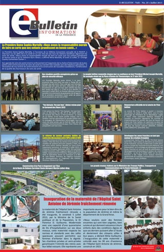 La Première Dame Sophia Martelly: «Nous avons la responsabilité morale
de faire en sorte que nos enfants grandissent en bonne santé... »
La Première Dame Sophia Martelly, à l'occasion de la 104ème Convention annuelle de la NAACP, a
intervenu sur les défis liés à la santé et sur son rêve de voir tous les Haïtiens bénéficier dignement de
soins de santé. «Nous avons la responsabilité morale de faire en sorte que nos enfants grandissent
en bonne santé et qu’ils réalisent leurs rêves», a affirmé Mme Martelly, le lundi 15 Juillet, à « Orange
County Convention Center ».
Son agenda de soins de santé inclut le renforcement et l’expansion de la chaîne d’intervention de la plus
petite unité communautaire de soins de santé au transfert des malades vers des hôpitaux spécialisés; la
rénovation de nos centres de santé existants et la construction de nouvelles installations; l’amélioration
de la qualité des fournisseurs de soins de santé.
BUREAU DE COMMUNICATION
DE LA PRESIDENCE
“Yon Ayisyen, Yon pye bwa”, thème retenu pour
le Carnaval des Fleurs 2013
C’est autour du thème “Yon Ayisyen, Yon pye bwa”
que se déroulera, les 28, 29 et 30 Juillet 2013,
le Carnaval des Fleurs à Port-au-Prince. Le choix
de ce thème, d’une haute portée civique, vise à
fortifier l’entrain patriotique du peuple haïtien vers
la campagne de reboisement encouragée, tout au
cours de cette année, par le Chef de l’Etat, afin de
protéger l’environnement du pays. Pour l’heure, les
préparatifs vont bon train.
La réforme du secteur portuaire haïtien au
centre des discussions entre l’APN, la BID et l’AFD
LaproblématiquedelaRéformedusecteurportuaire
haïtien, l’état des lieux du secteur et la question de
modèles de système portuaire adaptés à Haïti, ont
été entre autres thèmes abordés au cours d'une
importante rencontre, le vendredi 5 Juillet 2013, à
l’Autorité Portuaire Nationale (APN). Ont participé
à cette rencontre, MM. Augustin Aguerre et Michel
Vallée, respectivement Directeur responsable pour
Haïti et Spécialiste Senior en Transport à la BID,
M. Yves Malpel, Directeur de l’Agence Française
de Développement, et l’Ingénieur Alix Célestin,
Directeur Général de l'APN.
Réouverture officielle de la Loterie de l'Etat
haïtien
La Loterie de l'Etat haïtien a ouvert à nouveau
ses portes, le mardi 2 Juillet 2013, sous le haut
patronage du Président de la République. Logée
à Pacot, cette institution étatique remplira à
nouveau sa fonction régulatrice de contrôle et
d’administration du secteur des jeux de hasard. La
Loterie de l’Etat haïtien, en reprenant sa place de
régulatrice, interviendra sur l’ensemble du système
des jeux de hasard national (BAKARA, CASINO,
LOTO, BORLETTE, GAGUERE, etc).
Développer les zones franches en tant que
moteur de création d'emplois
L’économiste Sanite Désir et Me Fils-Aimé Ignace
Saint-Fleur, deux cadres du Ministère du Commerce
et de l’Industrie, ont fait, le Mercredi 3 Juillet 2013,
pour le compte de l’Autorité Portuaire National, une
présentation sur la stratégie de développement des
Zones franches en tant qu’outil de planification de
développement économique et moteur de création
d’emplois. La loi du 9 Juillet 2002 sur les Zones
franches a fait l’objet d’une analyse technique
agrémentée de multiples commentaires à caractère
économique, social, juridique.
Des résultats positifs enregistrés grâce un
plan de sécurité efficace
«Lè Prezidan Martelly prete sèman, li te jwen
ensekirite blayi tout kote nan peyi a. Dwòg dilè ak
kidnapè tap vale teren. Peyi a pat gen yon estrateji
sekirite depi plis pase 20 lane. Jodia gras ak jefò
Gouvènman an, gen yon bon plan sekirite kap bay
bon rezilta nan peyi a…». C’est ce qu’a déclaré, le
mercredi 3 Juillet 2013, le Premier Ministre Laurent
Lamothe à la cérémonie de graduation de 40 agents
de la première promotion d'une unité de police
communautaire au sein de la PNH.
Construction d’un Pont à étagement sur l’Axe
de la Route de Delmas Carrefour Route Aéroport/Martin-Luther-King
Les grands travaux réalisés par le Ministère des Travaux Publics, Transports et
Communications sur la Route Nationale #4
E-BULLETIN - Vol1 - No. 25 • Juillet 2013
La maternité de l’Hôpital Saint Antoine
de Jérémie fraîchement rénovée a
été inaugurée, le vendredi 5 juillet
2013, par la Ministre de la Santé
publique et de la Population, le Dr
Florence D. Guillaume. Modernisée
avec une capacité d’une quarantaine
de lits d’hospitalisation sur ses deux
niveaux, cette maternité respecte les
normes et standards avec des salles
spacieuses pouvant permettre aux
femmes d’enfanter dans la dignité.
Ses chambres privées et semi-privées
garantissent l’intimité des mères avec
leur bébé naissant. Elle représente une
importante œuvre pour le bien-être de
la population de Jérémie et même le
département de la Grand’Anse.
«Nous voulons avoir des femmes
enceintes qui sont bien soignées, bien
suivies et qui donnent naissance à leurs
enfants dans des conditions dignes et
que ces derniers puissent aller à l’école
et deviennent des citoyens utiles à
leur pays», a déclaré Mme Guillaume.
L’inauguration de cette maternité a
coïncidé avec les 90 ans d’existence
de l’Hôpital Saint Antoine de Jérémie,
construit en 1923.
Inauguration de la maternité de l’Hôpital Saint
Antoine de Jérémie fraîchement rénovée
Le peuple haïtien renouvèle chaque jour sa confiance en leur Président Michel Joseph Martelly.
Un exemple vivant sur la Place d’Armes de Thomassique, le 27 Juin 2013
 