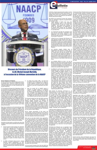 BUREAU DE COMMUNICATION
DE LA PRESIDENCE
E-BULLETIN - Vol1 - No. 25 • Juillet 2013
Discours du Président de la République,
S.E.M. Michel Joseph Martelly,
à l’occasion de la 104ème convention de la NAACP
Bonsoir Madame la Présidente.
Je vous remercie pour cette aimable présentation.
Je voudrais aussi remercier la NAACP de m’avoir
invité à être parmi vous ce soir. Mes remerciements
s’étendent également à la ville d’Orlando pour cet
accueil chaleureux.
En ma qualité de Président de la République d’Haïti,
je suis honoré de cette possibilité qui m’est offerte
de présenter mes félicitations et celles de mon pays
à une organisation qui est à l’avant-garde de la
lutte pour l’égalité de tous les citoyens. Votre riche
histoire de 104 ans, dirigée par les grands leaders
du passé, de W.E.B. Dubois à Thurgood Marshall, à
la génération qui occupe les sièges ici aujourd’hui
et qui récolte les fruits d’un héritage d’activisme, a
amélioré d’innombrables vies et changé des millions
de cœurs et d’âmes. Votre organisation a élevé la
société, façonné les politiques publiques et servi de
modèle de plaidoyer pour les droits civiques et les
droits de l’homme dans le monde entier. Mais quels
que furent les défis, grands ou petits, vous n’avez
jamais été ébranlés.
Nous tous ici présents ce soir sommes liés par notre
philosophie commune de justice et d’égalité. Avec
la NAACP, nous autres en Haïti avons lutté pour les
droits de l’homme et un traitement équitable pour
tous, non seulement aux Etats-Unis, mais au niveau
mondial. Notre histoire est reliée et façonnée par
l’esclavage ainsi que nos luttes mutuelles pour la
liberté et la dignité. L’aboutissement de la révolte
des esclaves en Haïti et le mouvement pour les droits
civiques aux Etats-Unis sont demeurés jusqu’à date
des modèles d’inspiration historiques et des rappels
importants de ce qui peut être réalisé lorsque nous
rassemblons le pouvoir collectif de nos peuples.
Permettez-moi de revenir en arrière avec vous et de
souligner certains points essentiels de notre histoire
conjointe:
•	 Durant la guerre civile aux États-Unis, Abraham
Lincoln fut le premier Président américain à
reconnaître officiellement l’indépendance
d’Haïti de la France. Imaginez, imaginez un
peu, il y a cent cinquante ans, un diplomate
haïtien à la peau brune fut envoyé aux États-
Unis pour représenter les intérêts d’une nation
nouvellement créée par d’anciens esclaves.
Ce fut un grand bond en avant non seulement
pour les Haïtiens, mais aussi pour les afro-
américains en quête de droits civiques et de
justice.
•	 En 1869, le Président Ulysses Grant nomma
Ebenezer Bassett Ambassadeur en Haïti.
Ce dernier fut le PREMIER diplomate afro-
américain. Ceci constitua une étape importante
dans le mouvement pour l’obtention des droits
civiques.
cette fois, à travers des partenariats solides. Comme
nous l’avons démontré à travers notre histoire, les
Haïtiens tout comme vous, constituent un peuple
opiniâtre. Et nous ne nous laisserons pas ébranler (
And we shall not be moved).
Nos efforts ont commencé à donner des résultats.
Parmi les réalisations majeures du gouvernement
nous pouvons citer:
•	 L’accès gratuit à l’école pour plus d’un
million d’enfants, grâce à une subvention
du gouvernement. En plus de l’accès, nous
travaillons sans relâche pour améliorer la
qualité de l’éducation. Ce programme est
en grande partie financé par les haïtiano-
américains qui vivent dans vos communautés
ici, aux Etats-Unis.
•	 Les programmes de filet de sauvetage social
pour les plus vulnérables. Cependant, notre
programme n’est qu’une solution à court
terme, alors que nous visons le développement
économique à long terme.
•	 L’accent mis sur le pouvoir des femmes et le
rôle important qu’elles peuvent jouer dans le
développement d’Haïti. Une de nos priorités
est de faire en sorte qu’un nombre important
de femmes occupent des fonctions essentielles
au sein du gouvernement, incluant des postes
ministériels clés à travers mon cabinet. Notre
gouvernement aide Haïti à abattre les barrières
de genre.
•	 Les énormes progrès réalisés dans la
relocalisation des victimes du séisme. Des un
million cinq cent mille de nos compatriotes
qui vivaient dans des abris de fortune, nous
avons pu fournir des solutions de logement à
plus d’un point deux millions de personnes. Le
gouvernement continue de travailler avec ses
partenaires sur cette problématique jusqu’à ce
qu’il n’y ait plus un seul haïtien vivant sous une
tente.
•	 Les multiples efforts en cours en vue de
générer une plus forte croissance économique,
incluant la construction de nouvelles routes et
de nouveaux aéroports, une concentration sur
la production énergétique et le relèvement des
secteurs du tourisme et de l’agriculture.
•	 Les efforts en vue de créer une force de travail
compétitive pour satisfaire les besoins de
l’avenir. Malgré les progrès réalisés, je suis
le premier à dire qu’Haïti a encore un long
chemin à parcourir. Notre parcours est loin
d’être à sa fin. Tout comme votre lutte pour
obtenir le respect des droits de la personne
et l’égalité, nous comprenons que la voie du
développement d’Haïti est semée d’écueils.
En réalité, les défis auxquels les haïtiens
sont confrontés sont similaires à ceux que
confrontent bon nombre de vos communautés
aux Etats-Unis. Nos enfants, tout comme
les vôtres, ont besoin d’avoir accès à une
éducation de qualité. Nos fils et nos filles ont
besoin d’emplois pour subvenir aux besoins
de leurs familles. Une main d’œuvre formée
et éduquée augmentera l’autosuffisance et
réduira la pauvreté en Haïti.
Etant donné nos épreuves communes et le
chevauchement de nos histoires, notre réussite
n’est pas la nôtre… elle est celle de nous tous. Je
suis ici pour vous inviter à vous joindre à nous,
au moment où nous nous embarquons dans ce
nouveau voyage. Le peuple haïtien apprécie toutes
les marques de bonne volonté dont vous avez
fait preuve au fil des ans, surtout après le séisme
dévastateur d’il y a trois ans. Je pense que le
développement à long terme d’Haïti dépend de
notre capacité à forger un partenariat efficient
et pérenne. Je fais appel à vous tous, délégués ici
présents, pour joindre vos forces aux nôtres et
au peuple haïtien pour renouveler notre alliance.
Le moment est venu de nous embarquer dans ce
voyage. Ensemble, nous triompheront.
L’Haïti de demain dépendra de la perception qu’on
aura d’elle, car malheureusement, elle est souvent
décrite comme une destination peu sûre. La presse,
la plupart du temps, s’évertue à souligner tout ce
que mon pays a de négatif négligeant, souvent par
choix, de prendre en compte sa grande richesse
culturelle et historique, son art mondialement
célèbre, ses kilomètres de plage merveilleuses,
sa succulente cuisine créole, et, par-dessus tout,
son peuple chaleureux et accueillant. Je sais que
beaucoup d’entre vous ici peuvent compatir, car
certaines communautés noires portent le label
d’endroits à éviter. Les talents et les apports des
afro-américains aux Etats-Unis n’ont pas toujours
été appréciés.
Permettez-moi d’illustrer par un exemple le type
de partenariat qu’il faut à la nouvelle Haïti avec
des personnes comme vous. Un groupe de jeunes
entrepreneurs du centre-ville de Baltimore,
Maryland – les frères Taharka - produisent et
vendent des glaces fabriquées avec du chocolat,
du sel et du café produits en Haïti. A travers des
alliances avec des fermiers haïtiens, ces hommes
d’affaires afro-américains ont compris qu’ils
pouvaient mieux aider un paysan haïtien, sa
famille et sa communauté en lui achetant un sac
de chocolat à $200, au lieu de lui faire un don de
$2000,00. Ils appellent leur produit la glace impact.
Et c’est exactement le genre de relation que je veux
promouvoir ici aujourd’hui. En fait, en ce moment
même, ces jeunes se trouvent dans le nord d’Haïti
pour renforcer leur partenariat avec les paysans et
revivre l’histoire de la révolution haïtienne.
L’histoire des frères Taharka illustre la manière dont
nos communautés peuvent ensemble croître et
prospérer. Les afro-américains et les haïtiens sont
liés par leur histoire, et ils ont fait le choix d’être
des partenaires. Nos communautés sont similaires
et nos familles confrontent les mêmes difficultés.
Il y a une multitude de moyens par lesquels vous
pouvez tous participer à ce voyage que fait Haïti
aujourd’hui. J’espère voir des programmes par
lesquels des liens de jumelage sont forgés entre
vos églises locales et celles d’Haïti. J’espère voir
un lien par lequel vous autres délégués ici présents,
ferez partie d’une excursion en Haïti pour voir les
ruines de l’endroit où les esclaves ont commencé
leur combat pour la liberté. J’espère voir un lien
entre nos communautés par lequel les universités
traditionnellement noires forment des partenariats
stratégiques avec les universités haïtiennes afin
que nos enfants puissent s’asseoir et apprendre
ensemble. C’est le moment par excellence pour que
les communautés haïtiennes et afro-américaines
renouvellent et renforcent leurs relations. Joignez-
vous à nous, ENSEMBLE, avec ce lien, nous ne
saurons être ébranlés.
Dans cet esprit de compréhension, je vous exhorte
à jeter un autre regard sur mon pays, un pays dont
l’histoire est unique. Venez nous voir pour revivre
l’histoire de la première nation noire libre de la
région. Venez visiter l’endroit où vos ancêtres ont
établi leur chez eux. Venez voir et participer à la
nouvelle et meilleure Haïti que nous construisons;
le seul moyen de changer l’image d’Haïti est que
nous devenions tous des ambassadeurs pour son
progrès. Je vous demande donc de vous joindre à
nous et de devenir nos ambassadeurs. Pourquoi ne
pas venir en Haïti pour vos prochaines vacances en
famille, vos réunions d’anciens élèves ou les congrès
de vos églises? Votre présence sera d’un plus grand
apport à Haïti et à son économie que n’importe quel
don, aussi généreux soit-il. Venez voir de par vous-
même, pour vous gâter et profiter de l’hospitalité
de vos voisins haïtiens ou plutôt de votre famille
haïtienne. Nous ne sommes qu’à peu de distance de
vos rives.
Je vous promets que l’Haïti que vous découvrirez est
loin d’être celle que vous voyez aux nouvelles. Nous
avons fait des pas de géant dans l’amélioration
de notre sécurité, de nos transports et de nos
infrastructures touristiques. Plusieurs magnifiques
hôtels avec des installations de première classe ont
été construits. Plusieurs autres projets touristiques
et de développement sont en cours, ce qui signifie
plus d’opportunités d’investissement pour certains
d’entre vous et plus de possibilités d’emploi pour
nos compatriotes.
Mon administration ne saurait être plus engagée à
assurer que chacun d’entre vous profite pleinement
de son séjour en Haïti de son arrivée jusqu’à son
départ. Ainsi, chaque personne ici présente pourra
faire passer le message de la beauté et du charme
d’Haïti. Certes, il reste encore beaucoup à faire,
mais nous sommes sur la bonne voie.
Haïti ne se trouve qu’à un vol d’oiseau des côtes
de la Floride. Contrairement à n’importe quel autre
endroit de cette région ou même du monde, il est un
terrain ouvert avec d’infinies possibilités. Il y existe
d’innombrables opportunités. Haïti est un terrain
vierge et équitable où les investisseurs, grands ou
petits, trouveront une place à la dimension de
leur rang. Ce genre d’avantage économique est
exceptionnel et incomparable.
Cependant, pour Haïti et la NAACP, il s’agit de
bien plus qu’une bonne opportunité de faire des
affaires. Il y a 104 ans, nous avons commencé un
voyage ensemble. A cette époque, l’image du but
à atteindre n’était pas claire. Aujourd’hui elle est
éblouissante et en haute définition. Une Haïti en
plein essor, pérenne, avec des marchés émergents
et des opportunités en or est un témoignage vivant
de tous nos efforts. C’est une preuve solide de la
matérialisation de la vision de Dubois et de bien
d’autres. Nous avons tous un intérêt dans l’avenir
d’Haïti. Vous tous ici présents avez une mise dans le
changement de la perception d’Haïti et sa réussite
ultime. Nous en avons tous une. Faisons tous le
vœu, que comme un seul peuple, nous continuerons
à renforcer nos relations, à nous aider les uns les
autres dans cette lutte commune pour élever
nos peuples et ouvrir les portes de l’opportunité.
Faisons le vœu de ne jamais nous laisser ébranler.
Ce soir, je vous demande de nous permettre de vous
accueillir, vous, vos familles, vos congrégations,
vos amis et vos entreprises. Laissez-nous vous
montrer ce que notre pays a à offrir. L’intention de
mon administration est de faire le développement
convenablement et de changer l’image d’Haïti.
Et nous-y travaillons d’arrache-pied. Mais je ne
vous invite pas seulement à nous visiter. Je vous
demande de m’aider à mettre les dernières touches
au tableau que les fondateurs de cette organisation
ont commencé à esquisser il y a déjà si longtemps.
Le plaidoyer entrepris par la NAACP en partenariat
avec Haïti au fil des ans n’est pas terminé, et chacun
de vous a son rôle à jouer dans la continuité du
progrès de ce pays. Notre ascendance commune
et nos objectifs partagés nous uniront à tout jamais
dans cette démarche.
Encore une fois, merci de l’honneur que vous me
faites en m’invitant à être des vôtres aujourd’hui. Je
suis impatient d’accueillir chacun d’entre vous chez
nous en Haïti.
•	 Au début des années 1900, les Etats-Unis
occupèrent Haïti pendant plus de vingt ans.
A cette époque, la NAACP prit la défense
d’Haïti contre les violations des droits civiques
similaires à ceux qui se produisaient aux Etats-
Unis.
•	 Dans les années 90, la NAACP épaula à
nouveau le peuple haïtien, en protestant
contre la politique américaine de refouler
les haïtiens qui cherchaient l’asile aux Etats-
Unis. La NAACP s’est engagée avec passion,
s’organisant et coordonnant avec les membres
du Congrès pour faire voter des lois octroyant
à ces haïtiens le droit de rester aux Etats-Unis.
On ne pourra jamais tout dire des points communs
qui lient les haïtiens aux afro-américains. Les
bateaux chargés d’esclaves qui partaient du
continent Africain faisaient escale à travers la
Caraïbe pour décharger leurs cargaisons, avant
d’arriver à l’endroit qui est aujourd’hui les Etats-
Unis. Nos ancêtres étaient des frères et sœurs
séparés lors de la traversée. C’est ce passé commun
qui a été la source de nos interactions depuis plus de
cent ans et qui fait qu’aujourd’hui nous ne formons
qu’une seule et même FAMILLE.
W.E.B. Dubois personnifie le lien entre nos
communautés. Le père de Dubois est né en Haïti et
a ensuite émigré aux Etats-Unis. Donc, lorsque je dis
que nous formons une famille, je veux dire que nos
liens sont robustes et fermement enracinés.
Alors que je me tiens devant vous aujourd’hui,
en tant que Président de la première République
noire, permettez que je vous décrive la situation
qui prévaut en Haïti. Comme vous le savez tous,
cela fait trois ans qu’un puissant séisme a frappé
mon pays, faisant plus de deux cent mille morts et
laissant un million et demie de personnes sans abri,
dans l’espace de quelques secondes. Près de 60%
des édifices publics ont été détruits. Un quart des
membres de l’administration publique de la capitale
a disparu. En outre, plusieurs de nos partenaires
internationaux n’ont pas su utiliser avec efficience
les ressources collectées pour venir en aide à Haïti.
Encequiatraitàlagestiondel’aideinternationale,un
grand nombre de projets sont en cours en Haïti. Ces
projets prennent plusieurs formes et sont souvent
financés et gérés par des entités internationales.
Dans la plupart des cas, le gouvernement haïtien est
tenu à l’écart par les grandes organisations d’aide.
Cependant, lorsqu’il s’agit de mauvaise gestion, de
gabegie et de fraudes, l’échec qui en résulte affaiblit
les institutions gouvernementales et des milliards
de dollars sont sous-utilisés.
Je me suis porté candidat, bien imbu des défis que
confrontait le pays et suis déterminé à le développer,
 