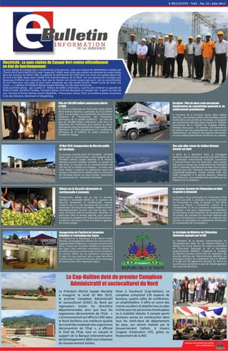 Electricité : La sous-station du Canapé Vert remise officiellement
en état de fonctionnement
La sous-station du Canapé Vert a recommencé à fonctionner, suite aux travaux de réhabilitation réalisés par
l'Electricité d'Etat d'Haïti (ED'H), avec l’appui de l’USAID. Avec cette sous-station qui alimente les zones mixtes
dans les environs de Pétion-Ville, la capacité de distribution de l’EDH dans ces zones est passée désormais
de 33.6 à 60 MW, après avoir installé trois transformateurs de 25 MVA. «Je suis heureux de constater que
beaucoup d’efforts sont consentis, bien que le chemin soit encore long à parcourir, vers la concrétisation
de mon rêve pour mon pays et pour cette entreprise qui, des années durant, faisait la joie de toute une
nation…», a déclaré le Président Michel Joseph Martelly, lors de cette cérémonie.
Cette première phase, qui a coûté 15 millions de dollars américains, a permis de renforcer la capacité de
Rivière Froide, Carrefour Feuilles, Toussaint Brave, Croix-des-Bouquets et Canapé Vert. A partir du mois de
Juin, Varreux et Ancien Delmas seront réhabilités. Prévue pour Janvier 2014, la troisième phase concernera
Croix-des-Missions, Martissant et Dispatching.
BUREAU DE COMMUNICATION
DE LA PRESIDENCE
18 Mai 2013: Inauguration du Marché public
de l'Arcahaie
Le nouveau marché public de l'Arcahaie, véritable
joyau pour la communauté, a été inauguré par le
Président Michel Joseph Martelly et le Premier
Ministre Laurent Salvador Lamothe, ce samedi 18
Mai 2013, à l'occasion de la commémoration des
210 ans de la création du Drapeau. Le maire Jean
Yvon Nestor a exprimé sa satisfaction quant aux
travaux d'infrastructure réalisés dans la commune
de l'Arcahaie durant ces deux années, notamment
la construction du marché de l'Arcahaie.
Débats sur la Sécurité alimentaire et
nutritionnelle à Limonade
D’importants débats ont eu lieu la semaine
dernière à Limonade (Nord) sur la question de
Sécurité alimentaire et nutritionnelle, comme
c’était le cas il y a une quinzaine de jours dans le
Grand Sud. «En lançant ces débats, l’Administration
Martelly/Lamothe prouve, une fois de plus, son
souci dt’investir dans la production nationale, en
particulier dans le secteur agricole, pour parvenir
à résorber le problème de l’insécurité alimentaire»,
a précisé le Secrétaire d’Etat à la Relance agricole,
M. Vernet Joseph.
Des vols aller-retour de Jetblue Airways
bientôt sur Haïti
A partir de 5 décembre 2013, la compagnie
aérienne Jetblue Airways aura des vols aller-retour
de l'aéroport international Toussaint Louverture
à Port-au-Prince vers les Etats-Unis. Sans escale,
elle aura un vol par jour à destination de l'aéroport
John F. Kennedy International de New York et deux
vols par jour vers l'aéroport international de Fort
Lauderdale-Hollywood. Jetblue entend offrir des
tarifs compétitifs à la grande diaspora haïtienne
aux Etats-Unis. Une nouvelle bien accueillie par les
Haïtiens d'ici et d'ailleurs.
Le premier Sommet de l’Innovation en Haïti
organisé à Limonade
Le Campus Henry Christophe de l’Université d’Etat
d’Haïti a accueilli, à Limonade, le premier Sommet
de l’Innovation en Haïti, le samedi 11 Mai 2013,
autour du thème « L'Innovation, moteur de la
compétitivité et de la croissance économique ».
L’occasion a été pour l’organisateur, le Ministère
du Commerce et de l’Industrie, de récompenser les
30 projets des lauréats du Concours National des
Jeunes Entrepreneurs Innovants, en présence des
parrains et partenaires du programme «Promotion
et Encadrement de l’Innovation ».
Arcahaie : Plus de deux cents personnes
bénéficiaires de consultation générale et de
médicaments gratuitement
A l’initiative de la Première Dame, Mme Sophia
Martelly, une clinique mobile a été installée, le jeudi
16 Mai 2013, dans la Ville de l’Arcahaie, à l'occasion
des cérémonies officielles ayant marqué le 210ème
anniversaire de la création du Drapeau haïtien.
Pendant deux jours, 45 hommes, 143 femmes et
82 enfants ont reçu gratuitement des soins et des
médicaments. Les dossiers des patients nécessitant
un suivi médical approfondi ont été pris en compte.
Plus de 150,000 dollars américains offerts
à l’EDH
La Directrice Générale de l’Electricité d’Haïti (EDH),
Mme Andress Appolon, a participé, du 27 au 29 Mai
2013, à la Jamaïque, à la conférence des Directeurs
Généraux de l’Association des Entreprises
Electriques de la Caraïbe (CARILEC). Un fond de
plus de 150,000 dollars américains a été mis à la
disposition de l'Institution pour assurer sa pleine
participation dans les activités de l'organisation. Des
ingénieurs de l’EDH participeront à la conférence
technique de la CARILEC en juillet prochain, à
Trinidad et Tobago.
Inauguration de l’Institut de Formation
hôtelière et Touristique des Cayes
Le Président de la République S.E.M. Michel Joseph
Martelly, accompagné de la Ministre du Tourisme Mme
Stéphanie Balmir Villedrouin, a inauguré, le lundi 6 Mai
2013, l’Institut de Formation hôtelière et Touristique
des Cayes. Cette institution contribuera à former de
nouvelles ressources humaines dans le but d’améliorer
les services offerts par les opérateurs touristiques.
Il s’agit d’un pas important dans le cadre des efforts
consentis par le Gouvernement pour attirer davantage
de visiteurs dans cette magnifique région.
La stratégie du Ministre de l’Education
Nationale appuyée par la BID
Le Président de la Banque Interaméricaine de
Développement (BID), M. Luis Alberto Moreno, a
décidé, lors d’une réunion de travail au Ministère
de l'Education Nationale et de la Formation
professionnelle (MENFP), d'appuyer la stratégie
du Ministre Vanneur Pierre tout en respectant les
priorités définies par l'Administration Martelly. Les
principaux projets de coopération entre le MENFP
et la BID ont été également discutés. M. Pierre en
a profité pour présenter le plan de réaménagement
des locaux du Ministère.
E-BULLETIN - Vol1 - No. 22 • Juin 2013
Le Président Michel Joseph Martelly
a inauguré, le lundi 20 Mai 2013,
le premier Complexe Administratif
et socioculturel (CASC) du Nord qui
regroupera toutes les directions
départementales ainsi que tous les
organismes déconcentrés de l'Etat. «
L'environnement qu'offre le CASC dans
le Nord facilitera une meilleure qualité
dutravaildesemployésdesorganismes
déconcentrés de l'Etat », a affirmé
le Chef de l’Etat, tout en saluant le
support de la Banque Interaméricaine
de Développement (BID) aux initiatives
du Gouvernement haïtien.
Situé à Vaudreuil (Cap-Haïtien), ce
complexe comprend 120 espaces de
bureaux, quatre salles de conférence,
un amphithéâtre. Il offre en outre des
monte-escaliers et plateformes en plan
incliné pour les personnes handicapées
ou à mobilité réduite. Il compte parmi
plusieurs autres en construction dans
tous les chefs-lieux de département
du pays, qui seront réalisés par le
Gouvernement haïtien, à travers
l'organe d'exécution UTE, grâce au
financement de la BID.
Le Cap-Haïtien doté du premier Complexe
Administratif et socioculturel du Nord
 