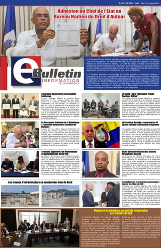 E-BULLETIN - Vol1 - No. 22 • Juin 2013
Le Président Michel Joseph Martelly, ancienne vedette de la musique haïtienne,
s’est fait enregistrer, ce Vendredi 31 Mai 2013, dans les registres du Bureau
Haïtien du Droit d’Auteur (BHDA). Le Chef de l’Etat a rempli son formulaire
d’adhésion à cette institution de protection du droit d’auteur en vue de donner le
ton aux artistes, compositeurs et écrivains. Une vingtaine de ces derniers ont fait
également, le même jour, le dépôt de leur carte d’adhésion.
Le Président Martelly a encouragé les autres artistes et créateurs haïtiens à
emboiter aussi le pas. La Directrice Générale du BHDA, Mme Emmelie Prophète,
et la Ministre de la Culture, Mme Josette Darguste ainsi que les artistes, ont salué
la démarche du Chef de l’Etat qui prêche par l’exemple. Avec le Bureau Haïtien du
Droit d’Auteur, celui qui y est inscrit est épaulé par un organisme d’Etat travaillant
à faire respecter ses droits. Le Président de la République reste convaincu que la
création artistique et intellectuelle peut et doit rapporter.
Adhésion du Chef de l’Etat au
Bureau Haïtien du Droit d’Auteur
Les travaux d’infrastructure se poursuivent dans le Nord
Signature de plusieurs accords de coopération
entre Haïti et Brésil
La Président Martelly a rencontré les 49
cadets haïtiens en formation en Equateur
Le Président Michel Joseph Martelly a rencontré
le week-end du 24 mai, les 49 cadets haïtiens qui
sont en formation à l’Ecole Militaire Eloy Alfaro,
en Equateur. Lors de son passage officiel dans ce
pays ami où il a assisté, le vendredi 24 Mai 2013,
à la cérémonie de prestation de serment de son
homologue Rafael Correa qui brigue un second
mandat, le Chef de l’Etat a eu également quelques
rencontres bilatérales pour discuter des sujets
d’intérêt national.
Les réalisateurs et producteurs encouragés à
tourner des films sur Haïti
L’initiative du cinéaste nigérian Jeta Amata de
tourner entièrement en Haïti un film sur Toussaint
Louverture est supportée par le Président de
la République. M. Amata veut montrer le rôle
prépondérant joué par ce héros dans la lutte pour
l’indépendance de la Première République noire du
monde. Le Président Michel Joseph Martelly, dans
le but de mieux faire connaitre Haïti à travers le
monde, encourage tous les acteurs, réalisateurs et
producteurs de renom, à contribuer à cet objectif
à travers des productions cinématographiques
spécifiques
Le Premier Ministre, M. Laurent Salvador
Lamothe, a effectué une visite officielle
au Brésil, du 19 au 26 Mai 2013. Accueilli
chaleureusement à Brasilia, à Sao Paulo et à
Rio de Janeiro par les autorités brésiliennes,
il a eu plusieurs échanges bilatéraux dans
le cadre du renforcement de la relation
haïtiano-brésilienne. M. Lamothe a aussi signé
plusieurs accords de coopération, portant sur
les domaines de l’investissement privé, de la
bioénergie, du transport téléférique et aérien,
de la sous-traitance, du sport et de la culture et
du renforcement de la capacité opérationnelle
de la Police nationale d’Haïti.
Visite du Ministre haïtien des Affaires
Etrangères à Moscou
Le Ministère des Affaires Etrangères, M. Pierre
Richard Casimir, a rencontré, ce Mercredi 29 Mai
2013, à Moscou, ses homologues de la Fédération
Russe, de la Troika élargie de la communauté des
Etats de l’Amérique Latine et de la Caraïbe. Ils
ont réaffirmé leur attachement au Traité de non
prolifération des armes nucléaires, leur volonté
de contribuer à toute démarche visant la levée du
blocus économique imposé à Cuba par les Etats-
Unis, leur soutien aux efforts de la communauté
internationale pour appuyer la reconstruction
d’Haïti.
Le Message du Président de la République
à l'occasion de la Journée mondiale de
l'Enfance :
L'avenir de nos enfants dépend étroitement de
ce que nous faisons aujourd'hui. Les politiques
publiques mises en œuvre par mon administration
tendent vers l'établissement d'un environnement
propice à l'épanouissement des enfants. A l'occasion
de la Journée mondiale de l'Enfance, célébrée cette
année sous le thème « Ann pote kole pou yon bon
anviwònman pou timoun yo », je renouvelle mon
engagement à travailler en faveur d'une société
équitable au profit de la collectivité.
Tourisme : Signature d’un Mémorandum
de compréhension à New York
La Ministre du Tourisme, Mme Stéphanie Balmir
Villedrouin, a signé, à New York, ce mercredi 29 Mai
2013, un Mémorandum de Compréhension avec
le Tourism Care, l'Association Touristique d'Haïti
et la Fondation Clinton. Ces partenaires entendent
créer la Coalition Touristique du Nord d'Haïti. Il
s’agit de renforcer une coopération commune
dans le domaine du tourisme. Elle favorisera un
changement de l'image d'Haïti et constituera
un moyen de promouvoir le tourisme pour une
amélioration de vie du peuple haïtien.
Décoration de plusieurs personnalités
haïtiennes
L’artiste Rodrigue Millien, le musicien Raoul
Guillaume, le Père Antoine Occide Jean (Père
Sicot), et la conteuse Michèle Armand (Mimi
Barthelemy) ont été décorés, ce Vendredi 31
Mai 2013, par le Président de la République pour
leur contribution à la musique, à la culture, à la
littérature et au développement communautaire.
« J’honore donc aujourd’hui quatre personnalités
que je m’enorgueillis de donner en exemple à la
Nation. Je propose ainsi à la jeunesse des modèles
auxquels elle peut avec profit se référer », a déclaré
le Président Martelly.
Le studio 1 de la TNH baptisé ‘’Studio
Rodrigue Millien’’
Le Président Michel Joseph Martelly a inauguré,
ce Vendredi, le studio 1 de la Télévision Nationale
d'Haïti. Fraîchement rénové, il est baptisé ‘’Studio
Rodrigue Millien’’ pour honorer ce célèbre artiste,
considéré comme l’un des plus dignes représentants
du genre national « Troubadour ». « Rodrigue faisait
corps avec sa guitare. Et sa voix qui sortait du plus
profond de son être, jouait merveilleusement
avec les accents et le sens des expressions pour
dépeindre de façon vivante les réalités décrites », a
affirmé le Chef de l’Etat.
Parmi les points discutés, le Brésil propose
un axe de coopération autour de la mise en
place d’un système de vote électronique et
d’un système de base de données d’électeurs
permettant transparence et garantie de bonne
conduite du processus électoral. Ce pays
propose aussi une coopération triangulaire
éventuelle avec le Venezuela.   Les entreprises
brésiliennes peuvent et doivent s’impliquer de
manière plus directe dans la reconstruction.
 