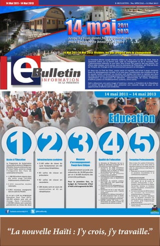 E-BULLETIN - No. SPECIAL • 14 Mai 201314 Mai 2011 - 14 Mai 2013
Le Président Michel Joseph Martelly célèbre ses deux ans à la tête de l'Etat. Avec le
sentiment d'être sur la bonne voie, celle du changement et de la nouvelle Haïti.
L’Administration Martelly se sent donc fière d'avoir fait jusqu'ici des pas positifs. Les
efforts déjà réalisés, entre autres, dans les domaines de l'Education, de l'Etat de Droit,
de l'Emploi, de l'Energie et de l'Environnement peuvent en témoigner.
En deux ans, le Chef de l'Etat, contre vents et marrées, est arrivé à poser certaines
bases du développement durable. Et la lutte pour l'amélioration des conditions de vie
du peuple haïtien continue! Les résultats sont visibles tant dans la capitale que dans
les villes de province: Accompagnement des familles à travers les programmes sociaux,
réhabilitation et construction de bâtiments administratifs, de routes, d'hôpitaux,
d’édifices publics et d'établissements scolaires, entre autres.
Haïti a désormais une autre image à l’extérieur. Jamais un Président de la République
n’a autant fait de promotion pour présenter une nouvelle image du pays où les
opportunités d’affaires sont évidentes.
14 Mai 2011-14 Mai 2013: Visibles, les pas progrès vers le changement
Le Programme de Scolarisation
UniverselleGratuiteetObligatoire
(PSUGO), financé entièrement par
le Trésor Public, prend en charge
l'intégralité des frais de
scolarisationettouche:
• 1.288.956 enfants répartis dans
dix mille vingt (10.020)
établissementsscolairesdont
• 2.413 nouvelles écoles
nationales.
• 4.853 nouveaux enseignants
danslecadreduPSUGO.
En ce qui a trait au programme
Éducation Pour Tous (EPT),
241.050 enfants sont pris en
charge. Dans l'ensemble,
1.530.006 enfants sont scolarisés
gratuitement au niveau des deux
• 2.140 salles de classe du
cycle fondamental ont été
construites/réhabilitées.
• 83 salles de classe en
préscolaire
• 82 salles de classe en
secondaire.
• 284 écoles sont en cours de
construction et 41 en
réhabilitation
Le gouvernement accorde une
subvention de 18.000 gourdes
par an à 30.000 étudiants des
universitéspubliques.
Pour la première fois, Le
budget de l'Université d'Etat
d'Haïtiaétéaugmentéde56%
Le Ministère de l'Éducation fait de la
qualité de l'éducation la boussole de la
refondationdusystèmeéducatif.
• Formation de 2400 directeurs
d'écoles et de 8.700 enseignants
impliqués dans le PSUGO au niveau
desdixdépartementsdupays;
• Fo rma tion de 15 ana lys t es
programmeursduMENFP;
• Formation de 25 cadres pédagogiques
intermédiaires dans le département
dusud-est;
• Distribution de matériels scolaires
dans mille trois cent quatre-vingt-
neuf(1389)écoles;
• Distribution de kits pédagogiques à 1
million cent dix huit mille (1.118.000)
élèves;
• Distribution de kits à sept mille huit
cent cinquante-trois (7853)
enseignants;
• Distribution de tableaux interactifs et
de vidéo projecteurs dans 11 Écoles
f o n d a m e n t a l e s e t c e n t r e s
d'applicationpédagogique(EFACAP);
• 930.096 enfants ont accès à une
alimentation de qualité à travers les
programmesdecantinesscolaires.
Mise en place d'un système d'information,
d'un portail web et d'un centre pilote en
éducation à distance (e-learning), avec deux
salles de vidéoconférence (Cap-Haitien et
Siègedel'INFP).
• Élaboration de manuels de politiques et
de procédures d'accréditation et de
certificationdecompétences.
AméliorationdelaQualité
• Dotation en équipements de vingt-trois
(23) ateliers de six (6) centres de
formation professionnelle, à savoir :
Gonaïves, Cayes, D B Tec de Fort-Liberté,
Port-de-Paix, Carrefour et Fondation
Vincent (Cap-Haïtien) (investissement
de6millionsUSD);
• Formation technique de 200 formateurs
d u s y s t è m e d e f o r m a t i o n
professionnellepour7disciplines;
• Distribution de matériels didactiques
pour 10 disciplines prioritaires aux
centres de référence : programme, fiche
de contenu, guide d'apprentissage,
guideduformateur;
• ConstructiondedeuxcentresdeFP:Cap-
Haïtien,Jérémie.
Accès à l'Éducation Infrastructures scolaires Mesures
d'accompagnement :
Pwojè Kore Etidyan
Qualité de l'education Formation Professionnelle
“La nouvelle Haïti : J’y crois, j’y travaille.”
 