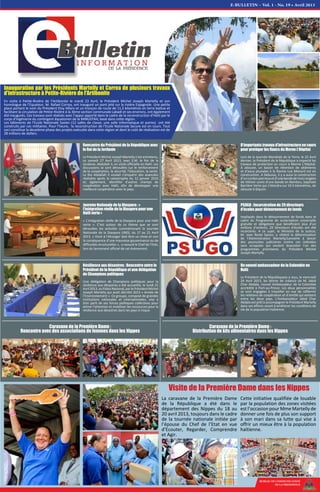 E-BULLETIN – Vol. 1 - No. 19 • Avril 2013
Inauguration par les Présidents Martelly et Correa de plusieurs travaux
d'infrastructure à Petite-Rivière de l'Artibonite
En visite à Petite-Rivière de l’Artibonite le mardi 23 Avril, le Président Michel Joseph Martelly et son
homologue de l’Equateur, M. Rafael Correa, ont inauguré un pont jeté sur la rivière Espagnole. Une petite
place portant le nom du Président Eloy Alfaro et un tronçon de route de 11,5 kilomètres en terre battue et
facilitant la circulation de Petite-Rivière à la 3ème section communale Labadi et ses environs, ont également
été inaugurés. Ces travaux sont réalisés avec l’appui apporté dans le cadre de la reconstruction d'Haïti par le
corps d'ingénierie du contingent équatorien de la MINUSTAH, basé dans cette région.
Les bâtiments de l’Ecole Nationale Savien (12 salles de classe, une salle Informatique et autres) ont été
construits par ces militaires. Pour l’heure, la reconstruction de l’Ecole Nationale Secure est en cours. Tout
ceci constitue la deuxième phase des projets exécutés dans cette région et dont le coût de réalisation est de
28 millions de dollars.
BUREAU DE COMMUNICATION
DE LA PRESIDENCE
La caravane de la Première Dame
de la République a été dans le
département des Nippes du 18 au
20 avril 2013, toujours dans le cadre
de la tournée nationale initiée par
l’épouse du Chef de l’Etat en vue
d’Ecouter, Regarder, Comprendre
et Agir.
Cette initiative qualifiée de louable
par la population des zones visitées
est l’occasion pour Mme Martelly de
donner une fois de plus son support
à son mari dans sa lutte qui vise à
offrir un mieux être à la population
haïtienne.
Visite de la Première Dame dans les Nippes
Journée Nationale de la Diaspora : «
l’intégration réelle de la Diaspora pour une
Haïti verte »
« L’intégration réelle de la Diaspora pour une Haïti
verte ». C’est autour de ce thème que se sont
déroulées les activités commémorant la Journée
Nationale de la Diaspora (JND), du 17 au 21 Avril
2013. « Vivre à l’étranger doit être un choix et non
la conséquence d’une mauvaise gouvernance ou de
difficultés structurelles », a rassuré le Chef de l’Etat,
lors du lancement officiel de cet évènement.
PSUGO : Incarcération de 29 directeurs
d’écoles pour détournement de fonds
Impliqués dans le détournement de fonds dans le
cadre du Programme de scolarisation universelle
gratuite et obligatoire que bénéficient plus d’un
millions d’enfants, 29 Directeurs d’écoles ont été
incarcérés. A ce sujet, le Ministre de la Justice,
M. Jean Renel Sanon, a réitéré la détermination
de l’Administration Martelly/Lamothe à lancer
des poursuites judiciaires contre ces individus
sans scrupules qui veulent boycotter l'un des
programmes prioritaires du Président Michel
Joseph Martelly.
D’importants travaux d’infrastructure en cours
pour protéger les flancs du Morne L’Hôpital
Lors de la Journée Mondiale de la Terre, le 22 Avril
dernier, le Président de la République a inspecté les
travaux de protection en cours à Morne L’Hôpital.
A Jalousie, un bassin de rétention de sédiments
et d’eaux pluviales à la Ravine Loe Menard est en
construction. A Debussy, il y a aussi la construction
d’uncordonpierreuxetd'unebandedetroisrangées
de Vétiver suivis d'une bande en Bambou, baptisée
Barrière Verte qui s’étendra sur 10.5 kilomètres, de
Jalousie à Diquini.
Rencontre du Président de la République avec
le Roi de la Jordanie
Le Président Michel Joseph Martelly s’est entretenu,
ce samedi 27 Avril 2013, avec S.M. le Roi de la
Jordanie, Abdallah II, en visite officielle en Haïti. Les
discussions se sont déroulées sur le renforcement
de la coopération, la sécurité, l’éducation, la santé.
Le Roi Abdallah II voulait s’enquérir des avancées
réalisées après la catastrophe du 12 janvier 2010
et, également, identifier d’autres champs de
coopération avec Haïti, afin de développer une
meilleure coopération avec le pays.
Résilience aux désastres : Rencontre entre le
Président de la République et une délégation
de Champions politiques
Une délégation de Champions politiques pour la
résilience aux désastres a été accueillie, le lundi 22
Avril2013,auPalaisNational,parlePrésidentMichel
Joseph Martelly qui avait décrété 2013 « Année de
l’Environnement ». Ce groupe, composé de grandes
institutions nationales et internationales, vise à
tirer parti de ses forces politiques collectives pour
attirer l’attention et mobiliser les ressources pour la
résilience aux désastres dans les pays à risque.
Caravane de la Première Dame :
Rencontre avec des associations de femmes dans les Nippes
Caravane de la Première Dame :
Distribution de kits alimentaires dans les Nippes
Un nouvel ambassadeur de la Colombie en
Haïti
Le Président de la Républiquees a reçu, le mercredi
24 Avril 2013, les lettres de créance de M. Jabid
Char Abdala, nouvel Ambassadeur de la Colombie
accrédité à Port-au-Prince. Les deux personnalités
se sont engagées à travailler en vue de raffermir
les relations de coopération et d’amitié qui existent
entre les deux pays. L’Ambassadeur Jabid Char
Abdala est prêt à accompagner le Président Martelly
dans ses efforts visant à améliorer les conditions de
vie de la population haïtienne.
 