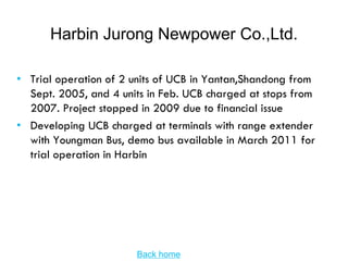 Harbin Jurong Newpower Co.,Ltd.

• Trial operation of 2 units of UCB in Yantan,Shandong from
  Sept. 2005, and 4 units in Feb. UCB charged at stops from
  2007. Project stopped in 2009 due to financial issue
• Developing UCB charged at terminals with range extender
  with Youngman Bus, demo bus available in March 2011 for
  trial operation in Harbin




                       Back home
 