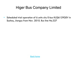 Higer Bus Company Limited

• Scheduled trial operation of 6 units city E-bus KLQ6129GEV in
  Suzhou, Jiangsu from Nov. 2010. Bus line No.327




                        Back home
 