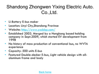 Shandong Zhongwen Yixing Electric Auto.
                  Co.,Ltd.
• Li-Battery E-bus maker
• Location: Linyi City,Shandong Province
• Website: http://www.yxddqc.com/
• Established 2003. Merged by a Hongkong based holding
  company in Sept.2009, which started EV development from
  1998
• No history of mass production of conventional bus, no WVTA
  experience
• Capacity: 500 units E-bus
• Featured Double-decker E-bus, Light vehicle design with all-
  aluminum frame and body



                         Back home
 