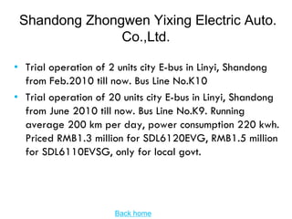 Shandong Zhongwen Yixing Electric Auto.
               Co.,Ltd.

• Trial operation of 2 units city E-bus in Linyi, Shandong
  from Feb.2010 till now. Bus Line No.K10
• Trial operation of 20 units city E-bus in Linyi, Shandong
  from June 2010 till now. Bus Line No.K9. Running
  average 200 km per day, power consumption 220 kwh.
  Priced RMB1.3 million for SDL6120EVG, RMB1.5 million
  for SDL6110EVSG, only for local govt.




                      Back home
 
