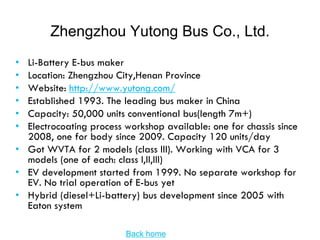 Zhengzhou Yutong Bus Co., Ltd.
• Li-Battery E-bus maker
• Location: Zhengzhou City,Henan Province
• Website: http://www.yutong.com/
• Established 1993. The leading bus maker in China
• Capacity: 50,000 units conventional bus(length 7m+)
• Electrocoating process workshop available: one for chassis since
  2008, one for body since 2009. Capacity 120 units/day
• Got WVTA for 2 models (class III). Working with VCA for 3
  models (one of each: class I,II,III)
• EV development started from 1999. No separate workshop for
  EV. No trial operation of E-bus yet
• Hybrid (diesel+Li-battery) bus development since 2005 with
  Eaton system

                         Back home
 