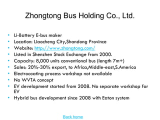 Zhongtong Bus Holding Co., Ltd.

• Li-Battery E-bus maker
• Location: Liaocheng City,Shandong Province
• Website: http://www.zhongtong.com/
• Listed in Shenzhen Stock Exchange from 2000.
• Capacity: 8,000 units conventional bus (length 7m+)
• Sales: 20%-30% export, to Africa,Middle-east,S.America
• Electrocoating process workshop not available
• No WVTA concept
• EV development started from 2008. No separate workshop for
  EV
• Hybrid bus development since 2008 with Eaton system


                       Back home
 