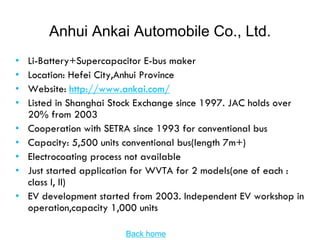 Anhui Ankai Automobile Co., Ltd.
•   Li-Battery+Supercapacitor E-bus maker
•   Location: Hefei City,Anhui Province
•   Website: http://www.ankai.com/
•   Listed in Shanghai Stock Exchange since 1997. JAC holds over
    20% from 2003
•   Cooperation with SETRA since 1993 for conventional bus
•   Capacity: 5,500 units conventional bus(length 7m+)
•   Electrocoating process not available
•   Just started application for WVTA for 2 models(one of each :
    class I, II)
•   EV development started from 2003. Independent EV workshop in
    operation,capacity 1,000 units

                         Back home
 
