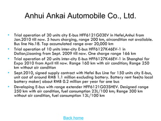 Anhui Ankai Automobile Co., Ltd.

•   Trial operation of 30 units city E-bus HFF6121G03EV in Hefei,Anhui from
    Jan.2010 till now. 5 hours charging, range 200 km, aircondition not available.
    Bus line No.18. Top accumulated range over 20,000 km
•   Trial operation of 10 units inter-city E-bus HFF6127K46EV-1 in
    Dalian,Liaoning from Sept. 2009 till now. One charge range 166 km
•   Trial operation of 20 units inter-city E-bus HFF6127K46EV-1 in Shanghai for
    Expo 2010 from April till now. Range 160 km with air condition; Range 250
    km without air condition
•   Sept.2010, signed supply contract with Hefei Bus Line for 150 units city E-bus,
    unit cost of around RMB 1.1 million excluding battery. Battery rent fee(to local
    battery maker) about RMB 0.2 million per year for one bus
•   Developing E-bus with range extender HFF6121G03SHEV. Designed range
    250 km with air condition, fuel consumption 23L/100 km; Range 300 km
    without air condition, fuel consumption 13L/100 km




                                Back home
 