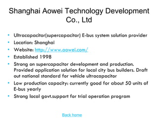 Shanghai Aowei Technology Development
               Co., Ltd
• Ultracapacitor(supercapacitor) E-bus system solution provider
• Location: Shanghai
• Website: http://www.aowei.com/
• Established 1998
• Strong on supercapacitor development and production.
  Provided application solution for local city bus builders. Draft
  out national standard for vehicle ultracapacitor
• Low production capacity: currently good for about 50 units of
  E-bus yearly
• Strong local govt.support for trial operation program


                         Back home
 