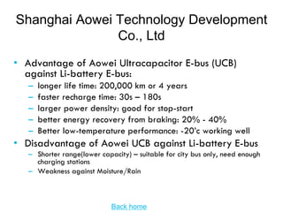 Shanghai Aowei Technology Development
               Co., Ltd
• Advantage of Aowei Ultracapacitor E-bus (UCB)
  against Li-battery E-bus:
   –   longer life time: 200,000 km or 4 years
   –   faster recharge time: 30s – 180s
   –   larger power density: good for stop-start
   –   better energy recovery from braking: 20% - 40%
   –   Better low-temperature performance: -20’c working well
• Disadvantage of Aowei UCB against Li-battery E-bus
   – Shorter range(lower capacity) – suitable for city bus only, need enough
     charging stations
   – Weakness against Moisture/Rain



                             Back home
 