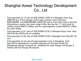 Shanghai Aowei Technology Development
               Co., Ltd
•   Trial operation of 17 units of UCB SWB5115GP-3 in Shanghai from Aug.
    2006 till now. 8 fast charger at the stops, charger cost is between
    RMB100,000 and RMB200,000. (600V DC power from local trolly e-bus line
    infrastructure ready), line route range 5.5km, Bus line No. 11. Unit price for
    vehicle around RMB1.5 million, cost for supercapacitor around RMB 0.7 million
    for each vehicle
•   Trial operation of 61 units of UCB SWB6121SC in Shanghai Expo. from May
    2010 till Nov.2010,with air condition
•   Trial operation of 25 units of UCB SWB6121SC in Shanghai from Dec.201 till
    now
•   Trial operation of one unit of supercapacitor e-bus in Hongkong from
    Sept.2010, scheduled for 6 months operation by Kowloon Motor Bus
    (Hongkong). Range 5 km(with air condition) for each charge. Full charge 3
    minutes and fast charge 30 seconds




                               Back home
 
