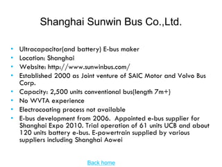 Shanghai Sunwin Bus Co.,Ltd.

•   Ultracapacitor(and battery) E-bus maker
•   Location: Shanghai
•   Website: http://www.sunwinbus.com/
•   Established 2000 as Joint venture of SAIC Motor and Volvo Bus
    Corp.
•   Capacity: 2,500 units conventional bus(length 7m+)
•   No WVTA experience
•   Electrocoating process not available
•   E-bus development from 2006. Appointed e-bus supplier for
    Shanghai Expo 2010. Trial operation of 61 units UCB and about
    120 units battery e-bus. E-powertrain supplied by various
    suppliers including Shanghai Aowei


                         Back home
 