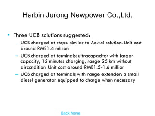 Harbin Jurong Newpower Co.,Ltd.

• Three UCB solutions suggested:
   – UCB charged at stops: similar to Aowei solution. Unit cost
     around RMB1.4 million
   – UCB charged at terminals: ultracapacitor with larger
     capacity, 15 minutes charging, range 25 km without
     aircondition. Unit cost around RMB1.5-1.6 million
   – UCB charged at terminals with range extender: a small
     diesel generator equipped to charge when necessary




                        Back home
 