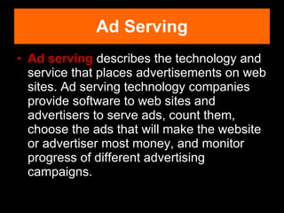Ad serving  describes the technology and service that places advertisements on web sites. Ad serving technology companies provide software to web sites and advertisers to serve ads, count them, choose the ads that will make the website or advertiser most money, and monitor progress of different advertising campaigns. Ad Serving 