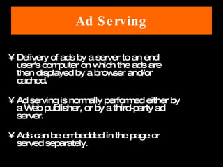 Ad Serving Delivery of ads by a server to an end user's computer on which the ads are then displayed by a browser and/or cached.  Ad serving is normally performed either by a Web publisher, or by a third-party ad server.  Ads can be embedded in the page or served separately.  
