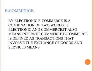 E-COMMERCE BY ELECTRONIC E-COMMERCE IS A COMBINATION OF TWO WORDS i.e. ELECTRONIC AND COMMERCE.IT ALSO MEANS INTERNET COMMERCE.E-COMMERCE IS DEFINED AS TRANSACTIONS THAT INVOLVE THE EXCHANGE OF GOODS AND SERVICES MEANS. 