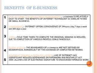 BENEFITS  OF E-BUSINESS 1 2 3 4 5 EASE OF FORMATION &INVESTMENT REQUIREMENTS   :-   e-business IS RELATIVELY EASY TO START. THE BENEFITS OF INTERNET TECHNOLOGY IS SIMILAR TO BIG OR SMALL BUSINESS.  CONVINIENCE   :- INTERNET OFFERS CONVINIENCE OF 24hours a day,7 days a week and 365 days a year. SPEED ;- CYCLE TIME TAKEN TO COMPLETE THE ORIGINAL DEMAND IS REDUCED DUE TO COMPLETION OF VARIOUS PROCESS SIMULTANEOUSLY. GLOBAL ACCESS ;- THE BOUNDARIES OF e-commerce ARE NOT DEFINED BY GEOGRAPHICAL BORDERS,BUT BY THE COVARAGE OF COMPUITER NETWORKS. MOVEMENT TOWARDS A PAPERLESS SOCIETY ;-USE OF INTERNET HAS SIGNIFICANT REDUCED DEPENDANCE ON PAPERWORK AND REDTAPE.IT ACT 2000 ,ALLOWS USE OF ELECTRONIC SIGNATURE TO ENCOURAGE PAPERLESS WORK. 