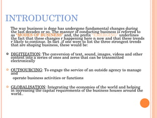 INTRODUCTION The way business is done has undergone fundamental changes during the last decades or so. The manner of conducting business is referred to as  “MODES OF BUSINESS”  and, the prefix  “EMERGING”  underlines the fact that these changes r happening here n now and that these trends r likely to continue. In fact ,if one were to list the three strongest trends that are shaping business, these would be: DIGITIZATION : The conversion of text, sound, images, videos and other content into a series of ones and zeros that can be transmitted electronically  OUTSOURCING : To engage the service of an outside agency to manage and  operate business activities or functions GLOBALISATION : Integrating the economies of the world and helping in increasing the capital requirements of the business houses around the world.. 