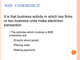 B2B  COMMERCE It is that business activity in which two firms or two business units make electronic transaction . The activities which involves in B2B commerce are: Enquiry about goods. Placing order. Making payments. 