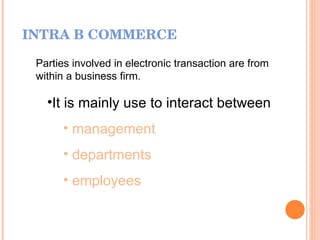 INTRA B COMMERCE Parties involved in electronic transaction are from within a business firm. It is mainly use to interact between  management departments employees 