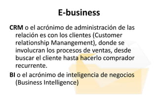 E-business
CRM o el acrónimo de administración de las
  relación es con los clientes (Customer
  relationship Manangement), donde se
  involucran los procesos de ventas, desde
  buscar el cliente hasta hacerlo comprador
  recurrente.
BI o el acrónimo de inteligencia de negocios
  (Business Intelligence)
 