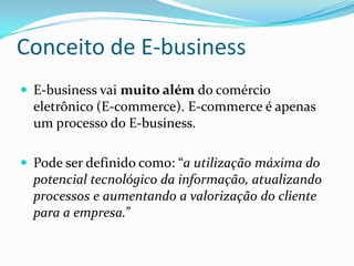 Conceito de E-businessE-business vai muito além do comércio eletrônico (E-commerce). E-commerce é apenas um processo do E-business.Pode ser definido como: “a utilização máxima do potencial tecnológico da informação, atualizando processos e aumentando a valorização do cliente para a empresa.”