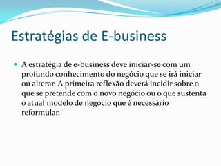 Estratégias de E-businessA estratégia de e-business deve iniciar-se com um profundo conhecimento do negócio que se irá iniciar ou alterar. A primeira reflexão deverá incidir sobre o que se pretende com o novo negócio ou o que sustenta o atual modelo de negócio que é necessário reformular.